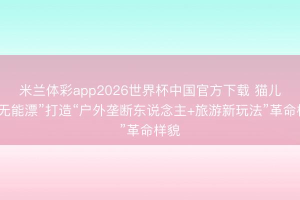 米兰体彩app2026世界杯中国官方下载 猫儿山“无能漂”打造“户外垄断东说念主+旅游新玩法”革命样貌