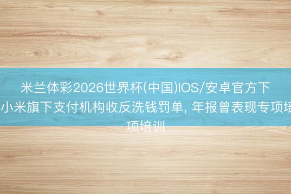 米兰体彩2026世界杯(中国)IOS/安卓官方下载 小米旗下支付机构收反洗钱罚单， 年报曾表现专项培训