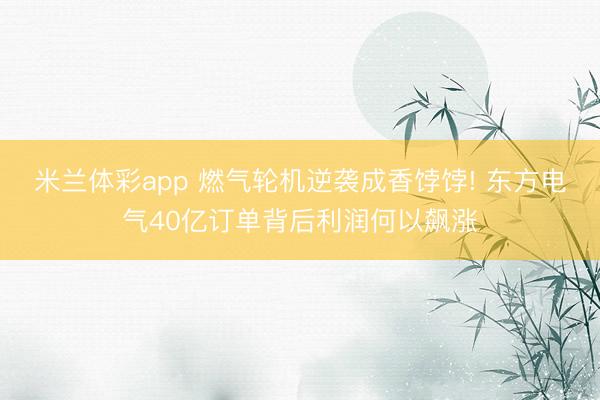 米兰体彩app 燃气轮机逆袭成香饽饽! 东方电气40亿订单背后利润何以飙涨