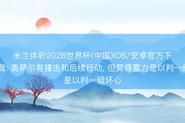 米兰体彩2026世界杯(中国)IOS/安卓官方下载 主裁: 奥萨尔有撞击和后续行动， 但莫得蓄力是以判一级坏心