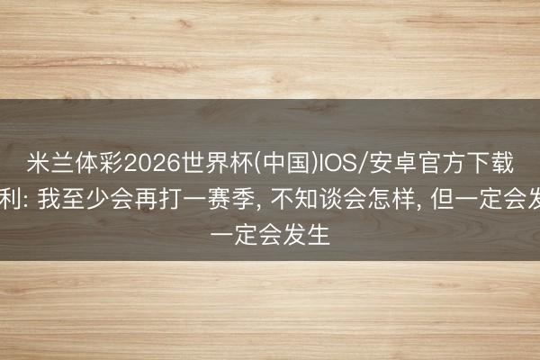 米兰体彩2026世界杯(中国)IOS/安卓官方下载 康利: 我至少会再打一赛季， 不知谈会怎样， 但一定会发生