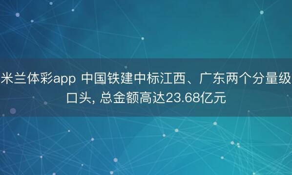 米兰体彩app 中国铁建中标江西、广东两个分量级口头， 总金额高达23.68亿元
