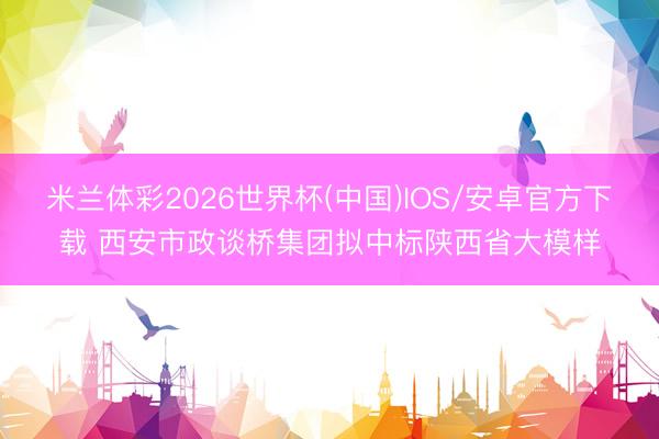 米兰体彩2026世界杯(中国)IOS/安卓官方下载 西安市政谈桥集团拟中标陕西省大模样