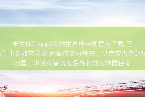 米兰体彩app2026世界杯中国官方下载 三部门向广西调拨1万件中央救灾物质 因循作念好地震、洪涝灾害济急惩办和救灾转圜使命