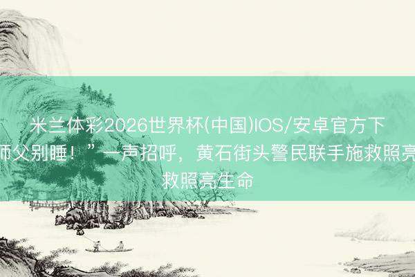 米兰体彩2026世界杯(中国)IOS/安卓官方下载 “师父别睡！” 一声招呼，黄石街头警民联手施救照亮生命