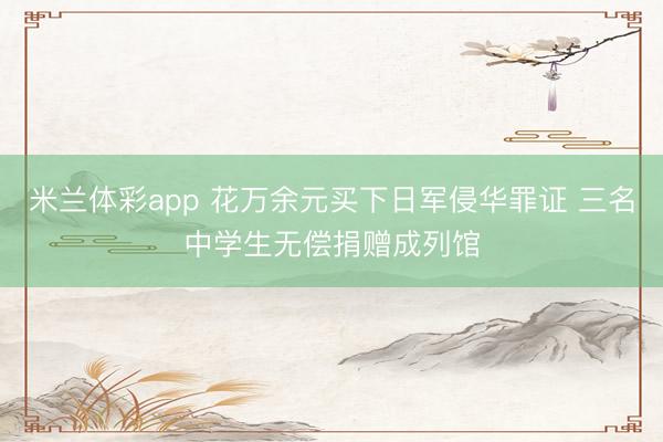 米兰体彩app 花万余元买下日军侵华罪证 三名中学生无偿捐赠成列馆