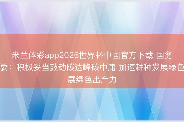米兰体彩app2026世界杯中国官方下载 国务院国资委：积极妥当鼓动碳达峰碳中庸 加速耕种发展绿色出产力