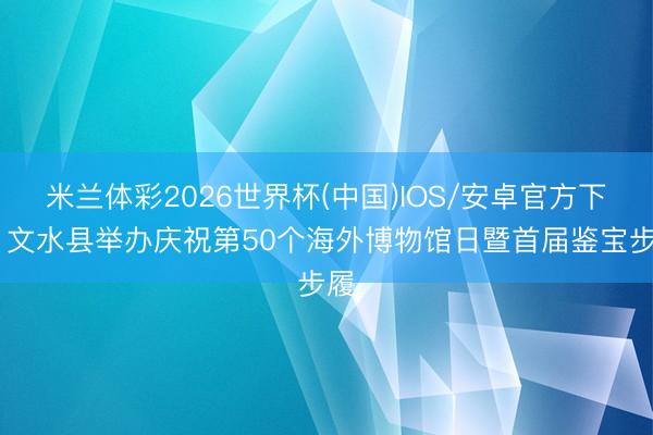 米兰体彩2026世界杯(中国)IOS/安卓官方下载 文水县举办庆祝第50个海外博物馆日暨首届鉴宝步履