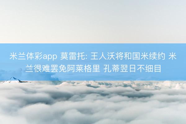 米兰体彩app 莫雷托: 王人沃将和国米续约 米兰很难罢免阿莱格里 孔蒂翌日不细目