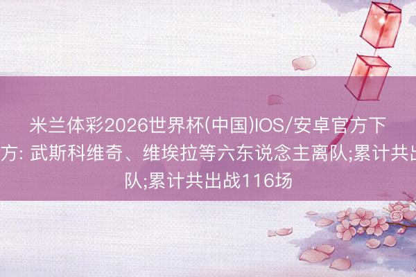 米兰体彩2026世界杯(中国)IOS/安卓官方下载 汉堡官方: 武斯科维奇、维埃拉等六东说念主离队;累计共出战116场