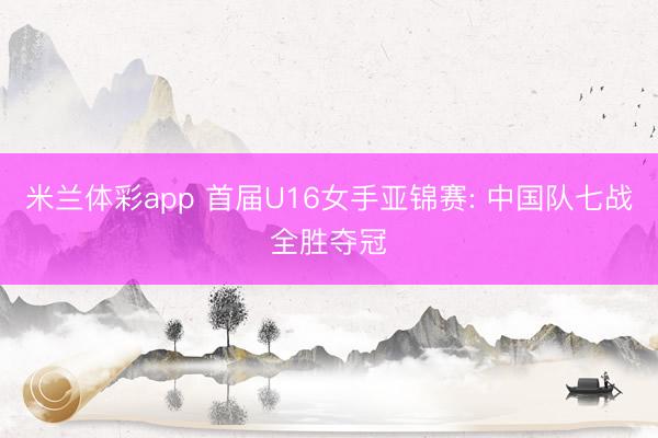 米兰体彩app 首届U16女手亚锦赛: 中国队七战全胜夺冠