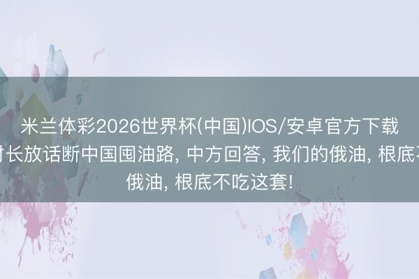米兰体彩2026世界杯(中国)IOS/安卓官方下载 好意思财长放话断中国囤油路， 中方回答， 我们的俄油， 根底不吃这套!