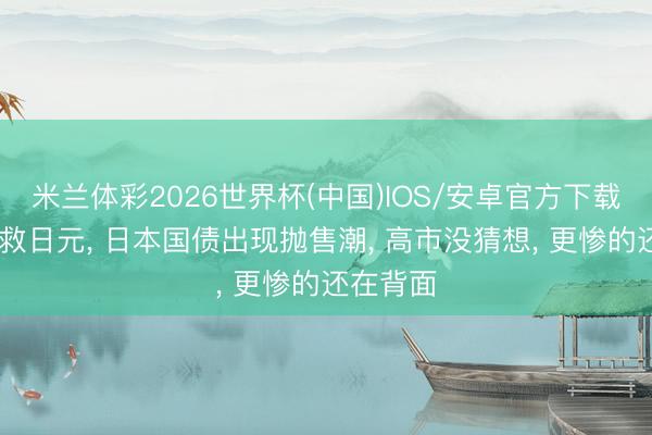 米兰体彩2026世界杯(中国)IOS/安卓官方下载 中方不救日元， 日本国债出现抛售潮， 高市没猜想， 更惨的还在背面