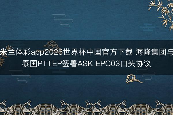 米兰体彩app2026世界杯中国官方下载 海隆集团与泰国PTTEP签署ASK EPC03口头协议