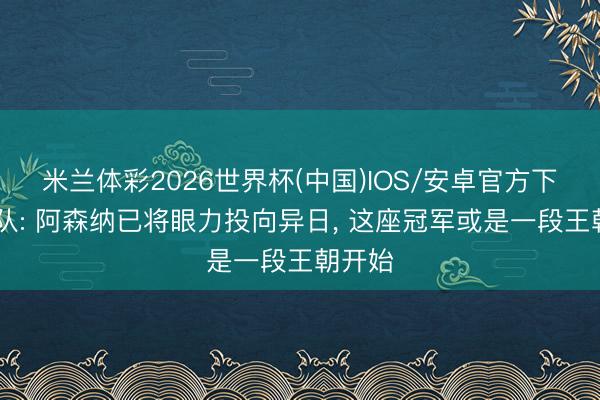 米兰体彩2026世界杯(中国)IOS/安卓官方下载 跟队: 阿森纳已将眼力投向异日， 这座冠军或是一段王朝开始