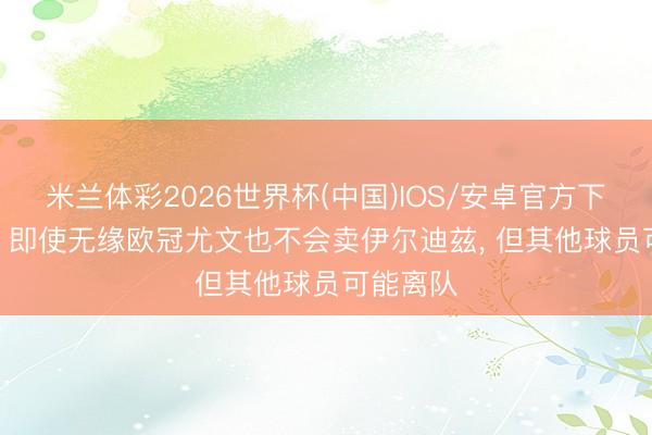 米兰体彩2026世界杯(中国)IOS/安卓官方下载 米体: 即使无缘欧冠尤文也不会卖伊尔迪兹， 但其他球员可能离队