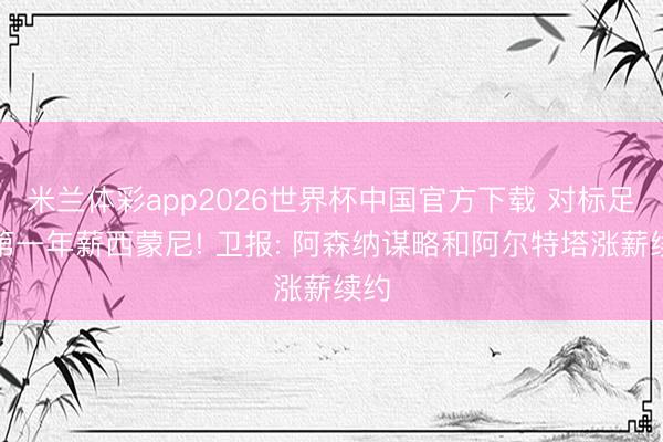 米兰体彩app2026世界杯中国官方下载 对标足坛第一年薪西蒙尼! 卫报: 阿森纳谋略和阿尔特塔涨薪续约