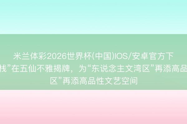 米兰体彩2026世界杯(中国)IOS/安卓官方下载 “岭南艺栈”在五仙不雅揭牌，为“东说念主文湾区”再添高品性文艺空间