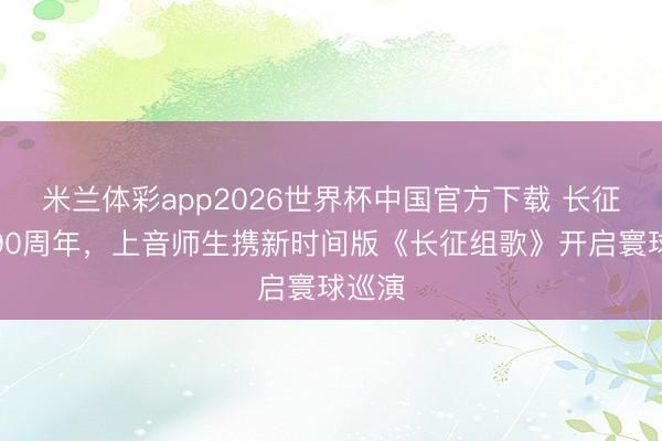 米兰体彩app2026世界杯中国官方下载 长征成功90周年,上音师生携新时间版《长征组歌》开启寰球巡演