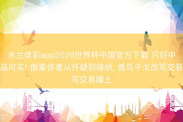 米兰体彩app2026世界杯中国官方下载 只好中国商品可买! 俄豪侈者从怀疑到接纳， 俄乌干戈改写交易疆土