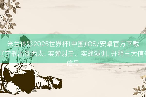 米兰体彩2026世界杯(中国)IOS/安卓官方下载 辽宁舰出征西太: 实弹射击、实战演训， 开释三大信号