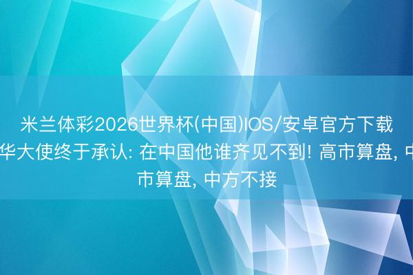 米兰体彩2026世界杯(中国)IOS/安卓官方下载 日本驻华大使终于承认: 在中国他谁齐见不到! 高市算盘, 中方不接