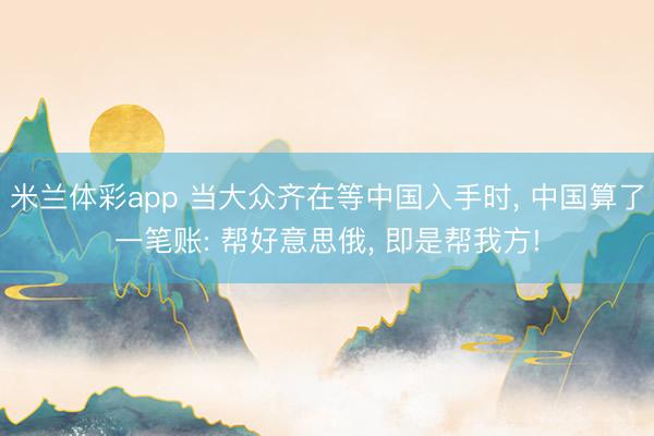 米兰体彩app 当大众齐在等中国入手时， 中国算了一笔账: 帮好意思俄， 即是帮我方!