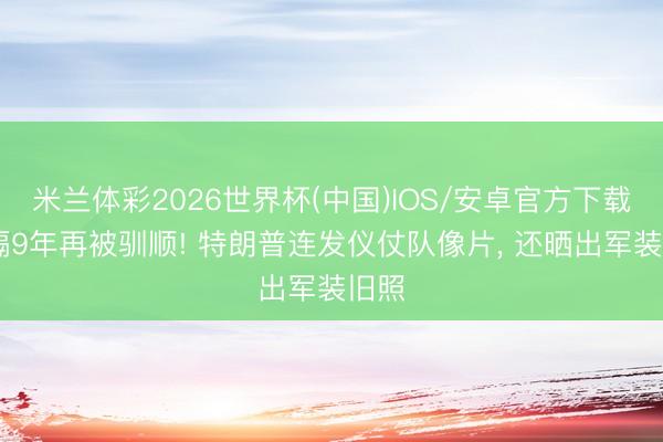 米兰体彩2026世界杯(中国)IOS/安卓官方下载 时隔9年再被驯顺! 特朗普连发仪仗队像片， 还晒出军装旧照
