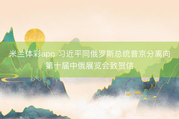 米兰体彩app 习近平同俄罗斯总统普京分离向第十届中俄展览会致贺信