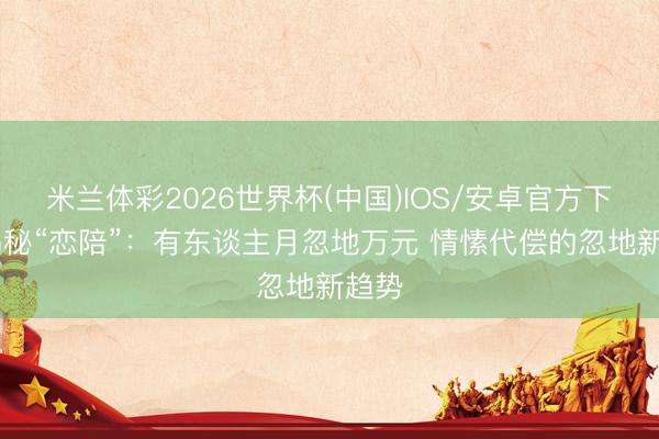 米兰体彩2026世界杯(中国)IOS/安卓官方下载 揭秘“恋陪”:有东谈主月忽地万元 情愫代偿的忽地新趋势