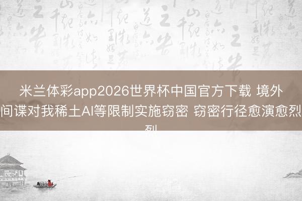 米兰体彩app2026世界杯中国官方下载 境外间谍对我稀土AI等限制实施窃密 窃密行径愈演愈烈