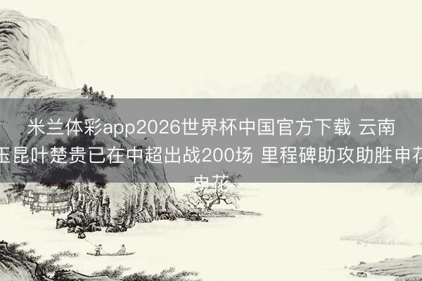 米兰体彩app2026世界杯中国官方下载 云南玉昆叶楚贵已在中超出战200场 里程碑助攻助胜申花