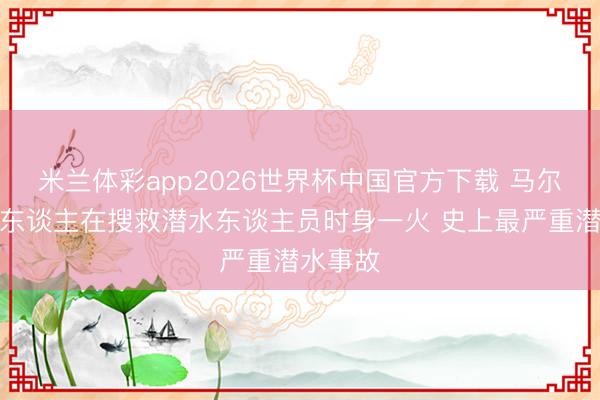 米兰体彩app2026世界杯中国官方下载 马尔代夫军东谈主在搜救潜水东谈主员时身一火 史上最严重潜水事故