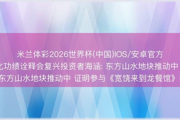 米兰体彩2026世界杯(中国)IOS/安卓官方下载 调研速递|北京文化功绩诠释会复兴投资者海涵: 东方山水地块推动中 证明参与《宽饶来到龙餐馆》投资