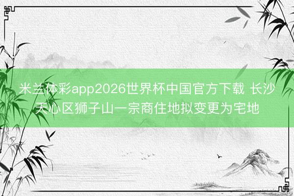 米兰体彩app2026世界杯中国官方下载 长沙天心区狮子山一宗商住地拟变更为宅地