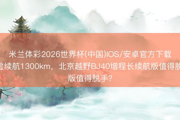 米兰体彩2026世界杯(中国)IOS/安卓官方下载 玄虚续航1300km，北京越野BJ40增程长续航版值得脱手？