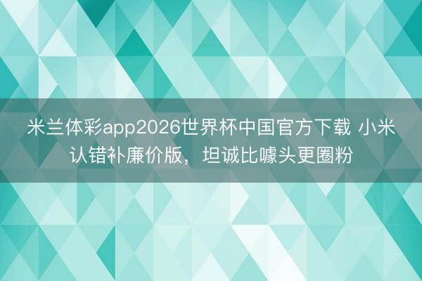 米兰体彩app2026世界杯中国官方下载 小米认错补廉价版，坦诚比噱头更圈粉