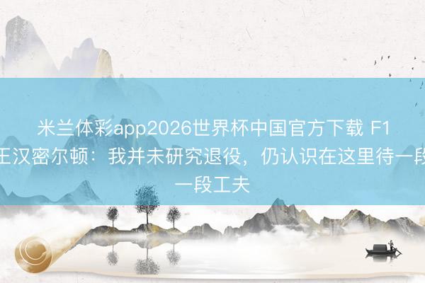 米兰体彩app2026世界杯中国官方下载 F1七冠王汉密尔顿：我并未研究退役，仍认识在这里待一段工夫