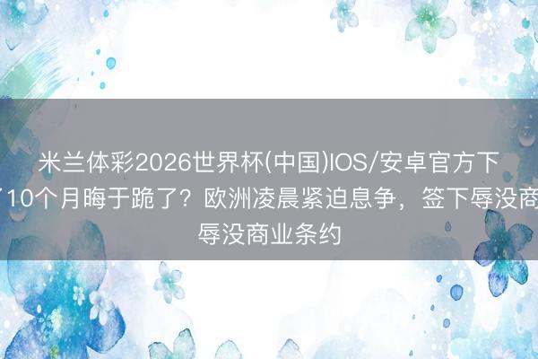 米兰体彩2026世界杯(中国)IOS/安卓官方下载 谈了10个月晦于跪了？欧洲凌晨紧迫息争，签下辱没商业条约