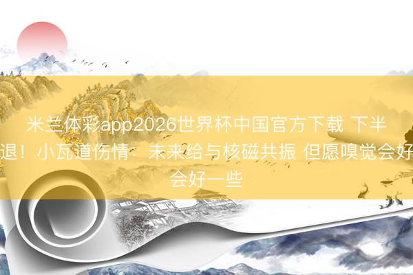 米兰体彩app2026世界杯中国官方下载 下半场伤退！小瓦道伤情：未来给与核磁共振 但愿嗅觉会好一些
