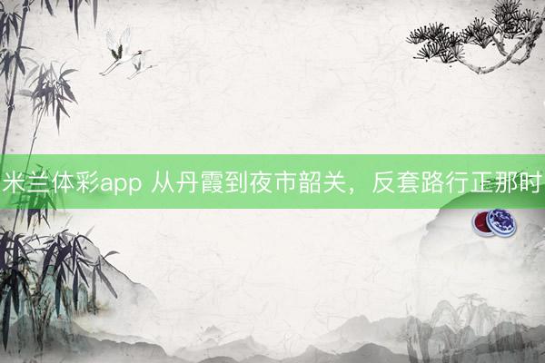 米兰体彩app 从丹霞到夜市韶关，反套路行正那时