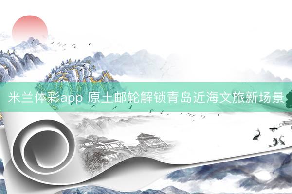 米兰体彩app 原土邮轮解锁青岛近海文旅新场景