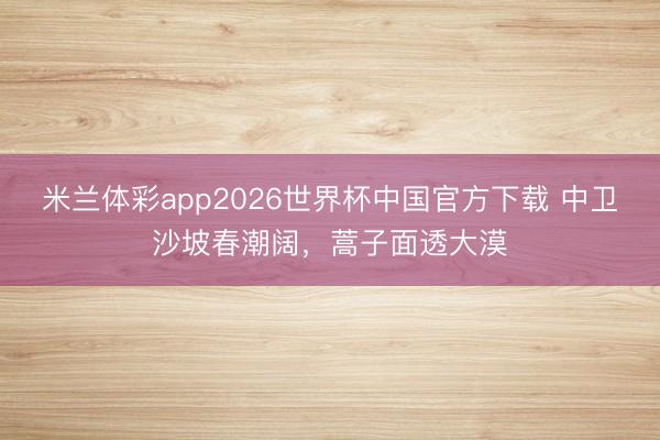 米兰体彩app2026世界杯中国官方下载 中卫沙坡春潮阔，蒿子面透大漠