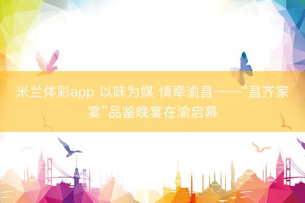 米兰体彩app 以味为媒 情牵渝昌——“昌齐家宴”品鉴晚宴在渝启幕