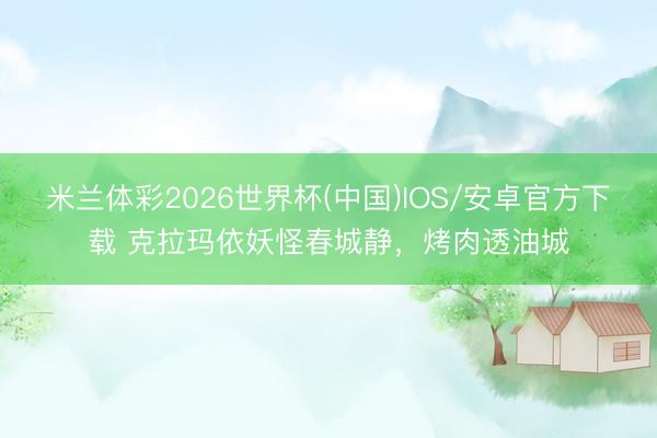 米兰体彩2026世界杯(中国)IOS/安卓官方下载 克拉玛依妖怪春城静，烤肉透油城