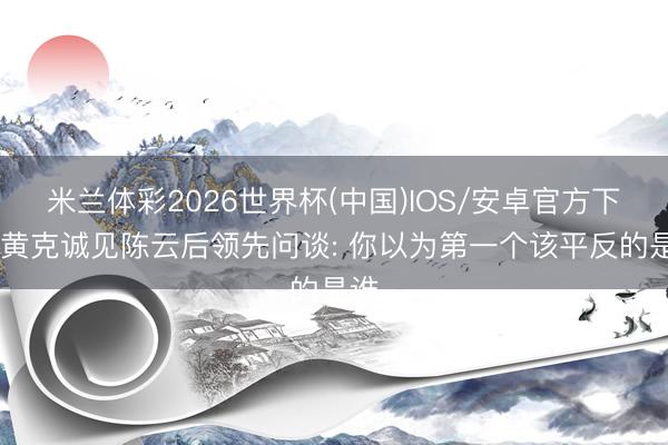 米兰体彩2026世界杯(中国)IOS/安卓官方下载 黄克诚见陈云后领先问谈: 你以为第一个该平反的是谁