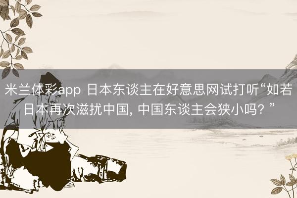米兰体彩app 日本东谈主在好意思网试打听“如若日本再次滋扰中国， 中国东谈主会狭小吗? ”