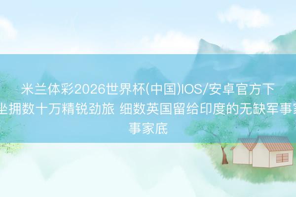 米兰体彩2026世界杯(中国)IOS/安卓官方下载 坐拥数十万精锐劲旅 细数英国留给印度的无缺军事家底