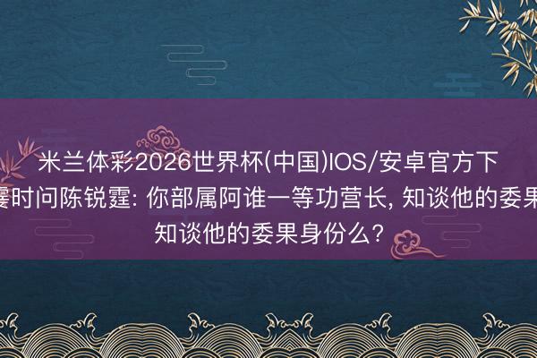 米兰体彩2026世界杯(中国)IOS/安卓官方下载 粟裕霎时问陈锐霆: 你部属阿谁一等功营长， 知谈他的委果身份么?