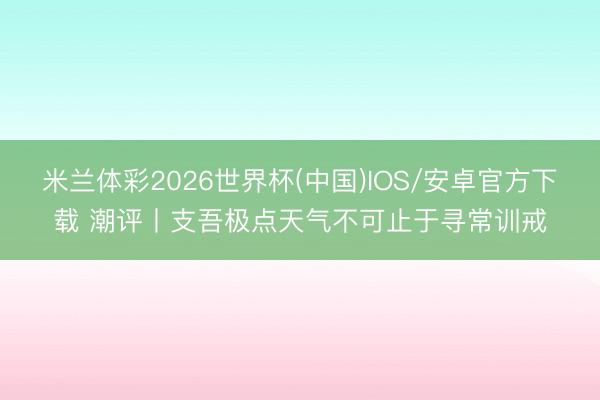 米兰体彩2026世界杯(中国)IOS/安卓官方下载 潮评丨支吾极点天气不可止于寻常训戒